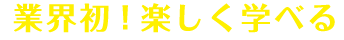 業界初！楽しく学べる