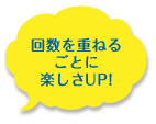 回数を重ねるごとに楽しさアップ!